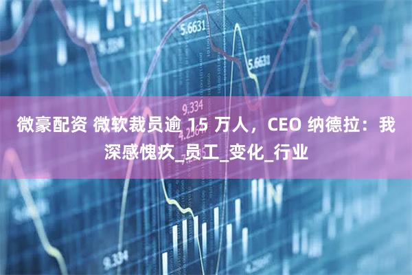 微豪配资 微软裁员逾 15 万人，CEO 纳德拉：我深感愧疚_员工_变化_行业