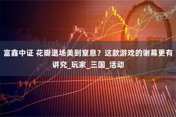 富鑫中证 花瓣退场美到窒息?这款游戏的谢幕更有讲究_玩家_三国_活动