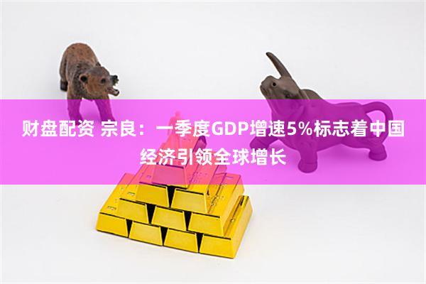 财盘配资 宗良：一季度GDP增速5%标志着中国经济引领全球增长