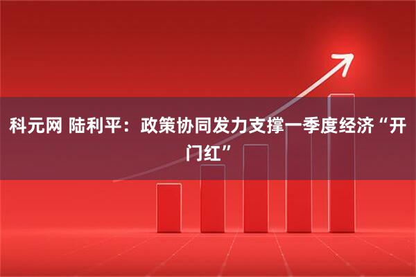 科元网 陆利平：政策协同发力支撑一季度经济“开门红”