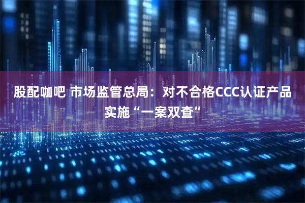 股配咖吧 市场监管总局：对不合格CCC认证产品实施“一案双查”