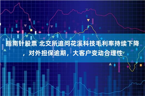 指南针股票 北交所追问花溪科技毛利率持续下降，对外担保逾期，大客户变动合理性
