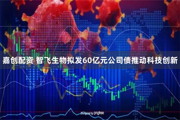 嘉创配资 智飞生物拟发60亿元公司债推动科技创新