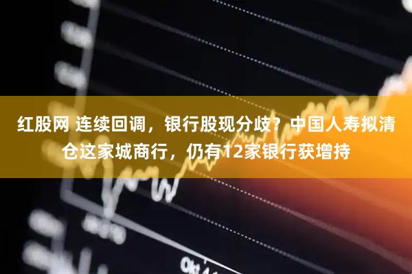 红股网 连续回调，银行股现分歧？中国人寿拟清仓这家城商行，仍有12家银行获增持