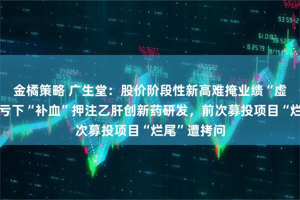 金橘策略 广生堂：股价阶段性新高难掩业绩“虚火”，四连亏下“补血”押注乙肝创新药研发，前次募投项目“烂尾”遭拷问