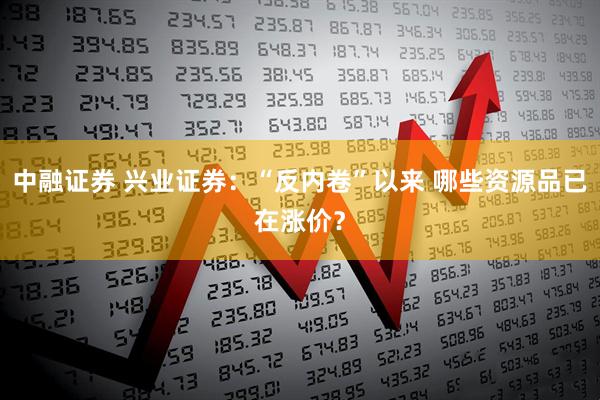 中融证券 兴业证券：“反内卷”以来 哪些资源品已在涨价？