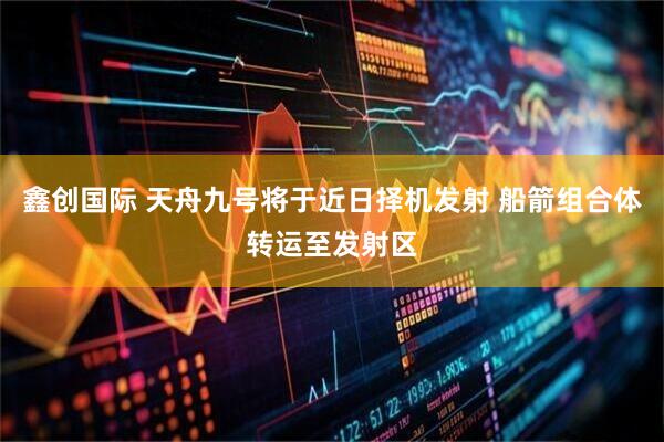 鑫创国际 天舟九号将于近日择机发射 船箭组合体转运至发射区