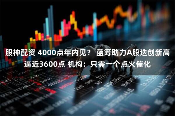 股神配资 4000点年内见？ 蓝筹助力A股迭创新高逼近3600点 机构：只需一个点火催化