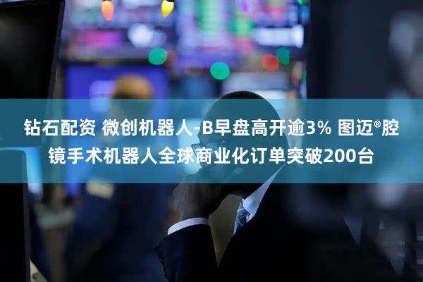 钻石配资 微创机器人-B早盘高开逾3% 图迈®腔镜手术机器人全球商业化订单突破200台