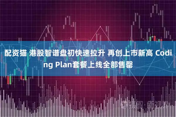 配资猫 港股智谱盘初快速拉升 再创上市新高 Coding Plan套餐上线全部售罄