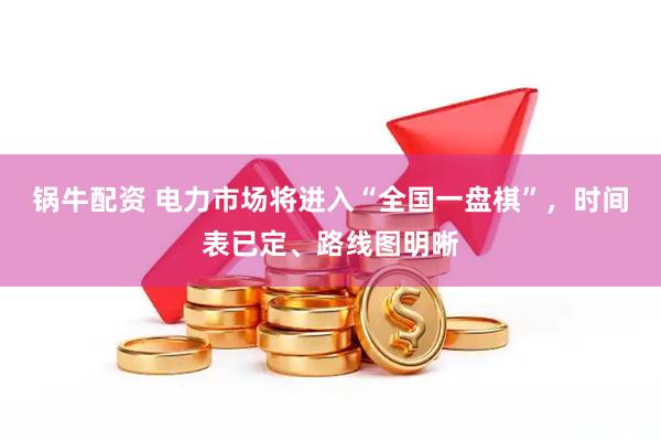 锅牛配资 电力市场将进入“全国一盘棋”，时间表已定、路线图明晰