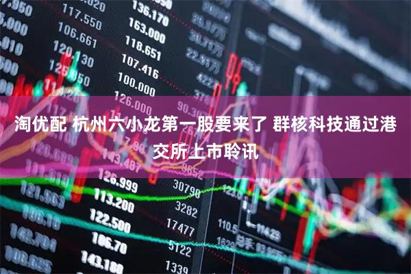 淘优配 杭州六小龙第一股要来了 群核科技通过港交所上市聆讯
