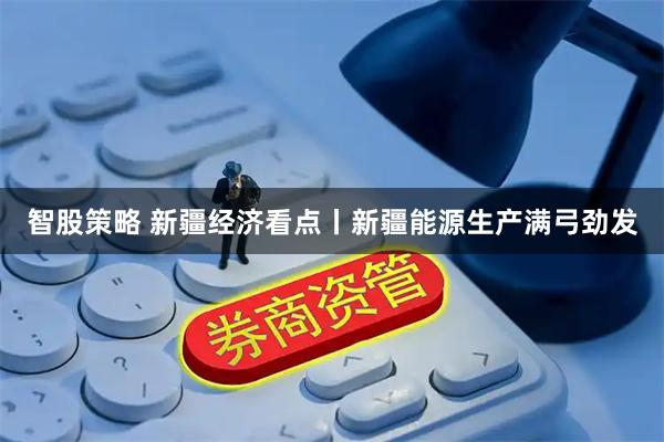 智股策略 新疆经济看点丨新疆能源生产满弓劲发