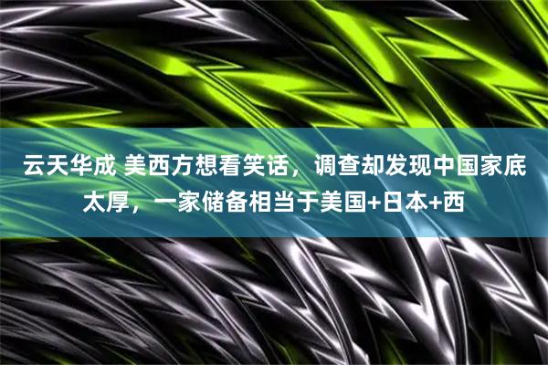 云天华成 美西方想看笑话，调查却发现中国家底太厚，一家储备相当于美国+日本+西