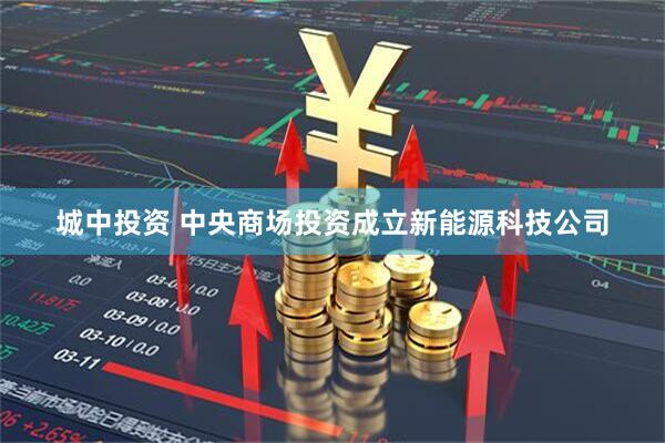城中投资 中央商场投资成立新能源科技公司