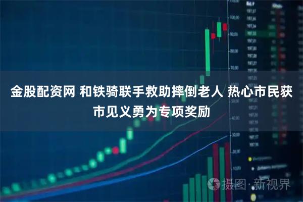 金股配资网 和铁骑联手救助摔倒老人 热心市民获市见义勇为专项奖励