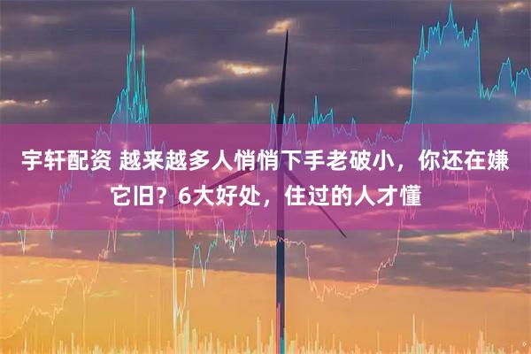 宇轩配资 越来越多人悄悄下手老破小，你还在嫌它旧？6大好处，住过的人才懂