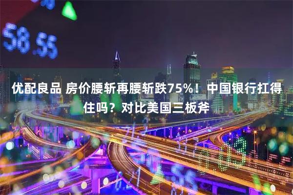 优配良品 房价腰斩再腰斩跌75%！中国银行扛得住吗？对比美国三板斧