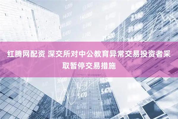 红腾网配资 深交所对中公教育异常交易投资者采取暂停交易措施