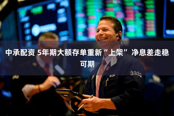 中承配资 5年期大额存单重新“上架” 净息差走稳可期